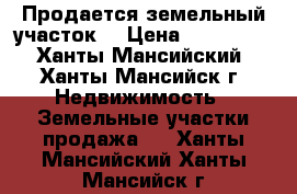 Продается земельный участок  › Цена ­ 800 000 - Ханты-Мансийский, Ханты-Мансийск г. Недвижимость » Земельные участки продажа   . Ханты-Мансийский,Ханты-Мансийск г.